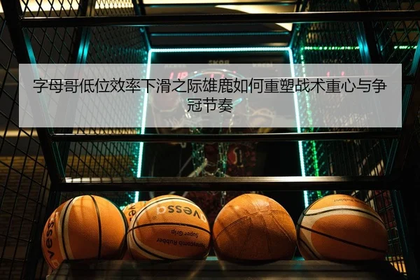 字母哥低位效率下滑之际雄鹿如何重塑战术重心与争冠节奏